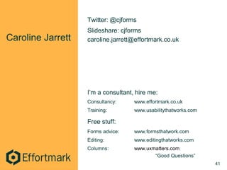 Caroline Jarrett
Twitter: @cjforms
Slideshare: cjforms
caroline.jarrett@effortmark.co.uk
I’m a consultant, hire me:
Consultancy: www.effortmark.co.uk
Training: www.usabilitythatworks.com
Free stuff:
Forms advice: www.formsthatwork.com
Editing: www.editingthatworks.com
Columns: www.uxmatters.com
“Good Questions”
41
 