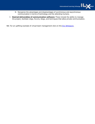 8. Recognize the advantages and disadvantages of synchronous and asynchronous
             communication in terms of technology and the attending humans.
    2. Desired deliverables of communication software: These include the ability to manage
       the project, facilitate vlogs, forums, blogs, and techniques that allow private communication.



NB: For an uplifting example of virtual team management click on this Eric Whiteacre.

 
 