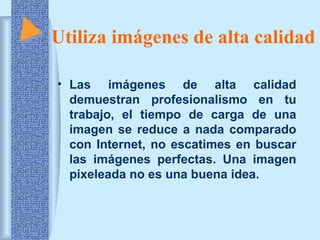 Utiliza imágenes de alta calidad
• Las imágenes de alta calidad
demuestran profesionalismo en tu
trabajo, el tiempo de carga de una
imagen se reduce a nada comparado
con Internet, no escatimes en buscar
las imágenes perfectas. Una imagen
pixeleada no es una buena idea.

 