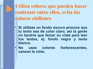 Utiliza colores que pueden hacer
contraste entre ellos, evita los
colores chillones
• Si utilizas un fondo oscuro procura que
tu texto sea de color claro, así la gente
no tendría que forzar su vista para leer
tus textos, ej. fondo negro y texto
blanco.
• No uses
colores fosforescentes,
cansan la vista.

 