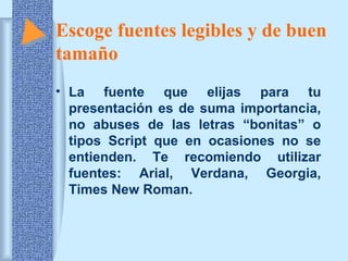 Escoge fuentes legibles y de buen
tamaño
• La fuente que elijas para tu
presentación es de suma importancia,
no abuses de las letras “bonitas” o
tipos Script que en ocasiones no se
entienden. Te recomiendo utilizar
fuentes: Arial, Verdana, Georgia,
Times New Roman.

 