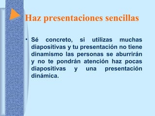 Haz presentaciones sencillas 
• Sé concreto, si utilizas muchas 
diapositivas y tu presentación no tiene 
dinamismo las personas se aburrirán 
y no te pondrán atención haz pocas 
diapositivas y una presentación 
dinámica. 
 