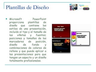 Plantillas de Diseño Microsoft PowerPoint proporciona plantillas de diseño que contiene los estilos de una presentación, incluido el tipo y el tamaño de las viñetas y fuentes; posiciones y tamaños de los marcadores de posición, diseño de fondo y combinaciones de colores de relleno y que puede aplicar a las presentaciones para que tengan un aspecto y un diseño totalmente profesionales. 