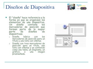 Diseños de Diapositiva  El "diseño" hace referencia a la forma en que se organizan los elementos de una diapositiva. Un diseño contiene los marcadores de posición que forman parte de la mayor parte de diseños de diapositivas.  Diseño básico con los marcadores de posición para un título y una lista con viñetas.  Diseño con tres marcadores de posición: para un título, una lista con viñetas y un contenido como una tabla, un diagrama, un gráfico o una imagen prediseñada. 