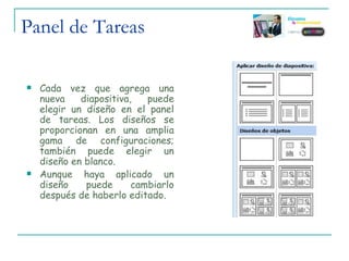 Panel de Tareas Cada vez que agrega una nueva diapositiva, puede elegir un diseño en el panel de tareas. Los diseños se proporcionan en una amplia gama de configuraciones; también puede elegir un diseño en blanco. Aunque haya aplicado un diseño puede cambiarlo después de haberlo editado. 
