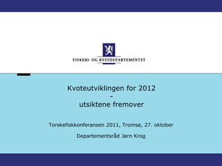 Kvoteutviklingen for 2012
                    -
          utsiktene fremover

Torskefiskkonferansen 2011, Tromsø, 27. oktober

          Departementsråd Jørn Krog
 