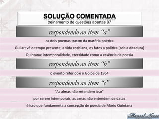 treinamento de questões abertas 07

                                respondendo ao item “a”
                             os	
  dois	
  poemas	
  tratam	
  da	
  matéria	
  poéFca	
  
Gullar:	
  vê	
  o	
  tempo	
  presente,	
  a	
  vida	
  coFdiana,	
  os	
  fatos	
  a	
  políFca	
  [sob	
  a	
  ditadura]	
  
          Quintana:	
  intemporalidade,	
  eternidade	
  como	
  a	
  essência	
  da	
  poesia	
  

                                respondendo ao item “b”
                                  o	
  evento	
  referido	
  é	
  o	
  Golpe	
  de	
  1964	
  

                                respondendo ao item “c”
                                      “As	
  almas	
  não	
  entendem	
  isso”	
  
                 por	
  serem	
  intemporais,	
  as	
  almas	
  não	
  entendem	
  de	
  datas	
  
           é	
  isso	
  que	
  fundamenta	
  a	
  concepção	
  de	
  poesia	
  de	
  Mário	
  Quintana	
  
 
