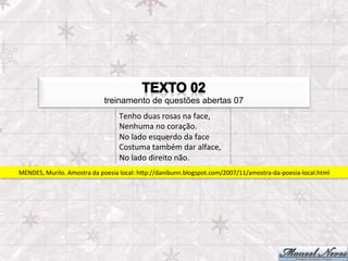 treinamento de questões abertas 07
                                          Tenho	
  duas	
  rosas	
  na	
  face,	
  
                                          Nenhuma	
  no	
  coração.	
  
                                          No	
  lado	
  esquerdo	
  da	
  face	
  
                                          Costuma	
  também	
  dar	
  alface,	
  
                                          No	
  lado	
  direito	
  não.	
  
MENDES,	
  Murilo.	
  Amostra	
  da	
  poesia	
  local:	
  hpp://danibunn.blogspot.com/2007/11/amostra-­‐da-­‐poesia-­‐local.html	
  
 