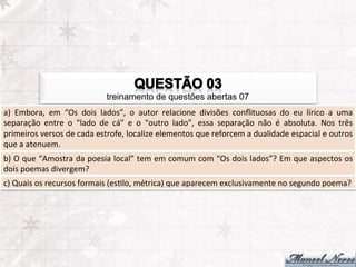treinamento de questões abertas 07
a)	
   Embora,	
   em	
   “Os	
   dois	
   lados”,	
   o	
   autor	
   relacione	
   divisões	
   conﬂituosas	
   do	
   eu	
   lírico	
   a	
   uma	
  
separação	
   entre	
   o	
   “lado	
   de	
   cá”	
   e	
   o	
   “outro	
   lado”,	
   essa	
   separação	
   não	
   é	
   absoluta.	
   Nos	
   três	
  
primeiros	
  versos	
  de	
  cada	
  estrofe,	
  localize	
  elementos	
  que	
  reforcem	
  a	
  dualidade	
  espacial	
  e	
  outros	
  
que	
  a	
  atenuem.	
  
b)	
  O	
  que	
  “Amostra	
  da	
  poesia	
  local”	
  tem	
  em	
  comum	
  com	
  “Os	
  dois	
  lados”?	
  Em	
  que	
  aspectos	
  os	
  
dois	
  poemas	
  divergem?	
  
c)	
  Quais	
  os	
  recursos	
  formais	
  (esFlo,	
  métrica)	
  que	
  aparecem	
  exclusivamente	
  no	
  segundo	
  poema?	
  
 