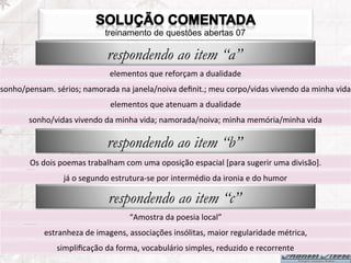 treinamento de questões abertas 07

                                         respondendo ao item “a”
                                          elementos	
  que	
  reforçam	
  a	
  dualidade	
  
sonho/pensam.	
  sérios;	
  namorada	
  na	
  janela/noiva	
  deﬁnit.;	
  meu	
  corpo/vidas	
  vivendo	
  da	
  minha	
  vida	
  
                                           elementos	
  que	
  atenuam	
  a	
  dualidade	
  
          sonho/vidas	
  vivendo	
  da	
  minha	
  vida;	
  namorada/noiva;	
  minha	
  memória/minha	
  vida	
  

                                         respondendo ao item “b”
          Os	
  dois	
  poemas	
  trabalham	
  com	
  uma	
  oposição	
  espacial	
  [para	
  sugerir	
  uma	
  divisão].	
  
                       já	
  o	
  segundo	
  estrutura-­‐se	
  por	
  intermédio	
  da	
  ironia	
  e	
  do	
  humor	
  

                                          respondendo ao item “c”
                                                   “Amostra	
  da	
  poesia	
  local”	
  
                estranheza	
  de	
  imagens,	
  associações	
  insólitas,	
  maior	
  regularidade	
  métrica,	
  
                    simpliﬁcação	
  da	
  forma,	
  vocabulário	
  simples,	
  reduzido	
  e	
  recorrente	
  
 