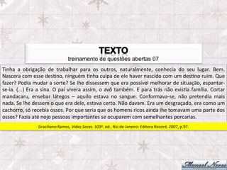 treinamento de questões abertas 07
Tinha	
   a	
   obrigação	
   de	
   trabalhar	
   para	
   os	
   outros,	
   naturalmente,	
   conhecia	
   do	
   seu	
   lugar.	
   Bem.                              	
  
Nascera	
  com	
  esse	
  desFno,	
  ninguém	
  Fnha	
  culpa	
  de	
  ele	
  haver	
  nascido	
  com	
  um	
  desFno	
  ruim.	
  Que                                     	
  
fazer?	
  Podia	
  mudar	
  a	
  sorte?	
  Se	
  lhe	
  dissessem	
  que	
  era	
  possível	
  melhorar	
  de	
  situação,	
  espantar-­‐
se-­‐ia.	
   (...)	
   Era	
   a	
   sina.	
   O	
   pai	
   vivera	
   assim,	
   o	
   avô	
   também.	
   E	
   para	
   trás	
   não	
   exisFa	
   família.	
   Cortar
                                                                                                                                                                          	
  
mandacaru,	
   ensebar	
   látegos	
   –	
   aquilo	
   estava	
   no	
   sangue.	
   Conformava-­‐se,	
   não	
   pretendia	
   mais                                     	
  
nada.	
  Se	
  lhe	
  dessem	
  o	
  que	
  era	
  dele,	
  estava	
  certo.	
  Não	
  davam.	
  Era	
  um	
  desgraçado,	
  era	
  como	
  um                            	
  
cachorro,	
  só	
  recebia	
  ossos.	
  Por	
  que	
  seria	
  que	
  os	
  homens	
  ricos	
  ainda	
  lhe	
  tomavam	
  uma	
  parte	
  dos                             	
  
ossos?	
  Fazia	
  até	
  nojo	
  pessoas	
  importantes	
  se	
  ocuparem	
  com	
  semelhantes	
  porcarias.	
  
                            Graciliano	
  Ramos,	
  Vidas	
  Secas.	
  103ª.	
  ed.,	
  Rio	
  de	
  Janeiro:	
  Editora	
  Record,	
  2007,	
  p.97.	
  
 