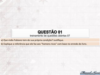 treinamento de questões abertas 07
a)	
  Que	
  visão	
  Fabiano	
  tem	
  de	
  sua	
  própria	
  condição?	
  JusFﬁque.	
  
b)	
  Explique	
  a	
  referência	
  que	
  ele	
  faz	
  aos	
  “homens	
  ricos”	
  com	
  base	
  no	
  enredo	
  do	
  livro.	
  
 
