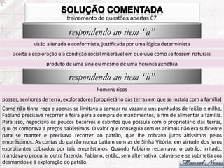 treinamento de questões abertas 07

                                                respondendo ao item “a”
                       visão	
  alienada	
  e	
  conformista,	
  jusFﬁcada	
  por	
  uma	
  lógica	
  determinista	
  
        aceita	
  a	
  exploração	
  e	
  a	
  condição	
  social	
  miserável	
  em	
  que	
  vive	
  como	
  se	
  fossem	
  naturais	
  
                                produto	
  de	
  uma	
  sina	
  ou	
  mesmo	
  de	
  uma	
  herança	
  genéFca	
  

                                                respondendo ao item “b”
                                                                     homens	
  ricos	
  
posses,	
  senhores	
  de	
  terra,	
  exploradores	
  [proprietário	
  das	
  terras	
  em	
  que	
  se	
  instala	
  com	
  a	
  família]	
  
Como	
   não	
   Fnha	
   roça	
   e	
   apenas	
   se	
   limitava	
   a	
   semear	
   na	
   vazante	
   uns	
   punhados	
   de	
   feijão	
   e	
   milho,	
  
Fabiano	
  precisava	
  recorrer	
  à	
  feira	
  para	
  a	
  compra	
  de	
  manFmentos,	
  a	
  ﬁm	
  de	
  alimentar	
  a	
  família.	
  
Para	
  isso,	
  negociava	
  os	
  poucos	
  bezerros	
  e	
  cabritos	
  que	
  possuía	
  com	
  o	
  proprietário	
  das	
  terras,	
  
que	
  os	
  comprava	
  a	
  preços	
  baixíssimos.	
  O	
  valor	
  que	
  conseguia	
  com	
  os	
  animais	
  não	
  era	
  suﬁciente	
  
para	
   se	
   manter	
   e	
   precisava	
   recorrer	
   ao	
   patrão,	
   que	
   lhe	
   cobrava	
   juros	
   alissimos	
   pelos	
  
emprésFmos.	
  As	
  contas	
  do	
  patrão	
  nunca	
  baFam	
  com	
  as	
  de	
  Sinhá	
  Vitória,	
  em	
  virtude	
  dos	
  juros	
  
exorbitantes	
   cobrados	
   por	
   tais	
   emprésFmos.	
   Quando	
   Fabiano	
   reclamava,	
   o	
   patrão,	
   irritado,	
  
mandava-­‐o	
  procurar	
  outra	
  fazenda.	
  Fabiano,	
  então,	
  sem	
  alternaFva,	
  calava-­‐se	
  e	
  se	
  submeFa	
  aos	
  
desmandos	
  e	
  à	
  exploração	
  do	
  patrão.	
  
 
