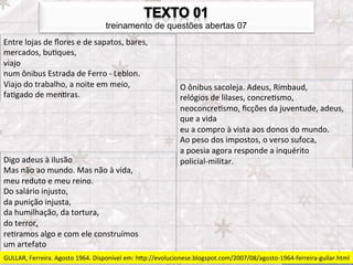 treinamento de questões abertas 07
Entre	
  lojas	
  de	
  ﬂores	
  e	
  de	
  sapatos,	
  bares,	
  
mercados,	
  buFques,	
  
viajo	
  
num	
  ônibus	
  Estrada	
  de	
  Ferro	
  -­‐	
  Leblon.	
  
Viajo	
  do	
  trabalho,	
  a	
  noite	
  em	
  meio,	
                   O	
  ônibus	
  sacoleja.	
  Adeus,	
  Rimbaud,	
  
faFgado	
  de	
  menFras.	
                                               relógios	
  de	
  lilases,	
  concreFsmo,	
  
                                                                          neoconcreFsmo,	
  ﬁcções	
  da	
  juventude,	
  adeus,	
  
                                                                          que	
  a	
  vida	
  
                                                                          eu	
  a	
  compro	
  à	
  vista	
  aos	
  donos	
  do	
  mundo.	
  
                                                                          Ao	
  peso	
  dos	
  impostos,	
  o	
  verso	
  sufoca,	
  
                                                                          a	
  poesia	
  agora	
  responde	
  a	
  inquérito	
  
Digo	
  adeus	
  à	
  ilusão	
                                            policial-­‐militar.	
  
Mas	
  não	
  ao	
  mundo.	
  Mas	
  não	
  à	
  vida,	
  
meu	
  reduto	
  e	
  meu	
  reino.	
  
Do	
  salário	
  injusto,	
  
da	
  punição	
  injusta,	
  
da	
  humilhação,	
  da	
  tortura,	
  
do	
  terror,	
  
reFramos	
  algo	
  e	
  com	
  ele	
  construímos	
  
um	
  artefato	
  
GULLAR,	
  Ferreira.	
  Agosto	
  1964.	
  Disponível	
  em:	
  hpp://evolucionese.blogspot.com/2007/08/agosto-­‐1964-­‐ferreira-­‐gullar.html	
  
 