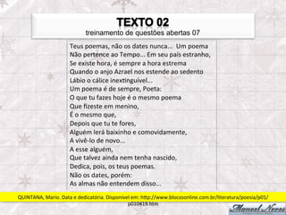 treinamento de questões abertas 07
                         Teus	
  poemas,	
  não	
  os	
  dates	
  nunca...	
  	
  Um	
  poema	
  	
  
                         Não	
  pertence	
  ao	
  Tempo...	
  Em	
  seu	
  país	
  estranho,	
  	
  
                         Se	
  existe	
  hora,	
  é	
  sempre	
  a	
  hora	
  estrema	
  	
  
                         Quando	
  o	
  anjo	
  Azrael	
  nos	
  estende	
  ao	
  sedento	
  	
  
                         Lábio	
  o	
  cálice	
  inexFnguível...	
  	
  
                         Um	
  poema	
  é	
  de	
  sempre,	
  Poeta:	
  	
  
                         O	
  que	
  tu	
  fazes	
  hoje	
  é	
  o	
  mesmo	
  poema	
  	
  
                         Que	
  ﬁzeste	
  em	
  menino,	
  	
  
                         É	
  o	
  mesmo	
  que,	
  	
  
                         Depois	
  que	
  tu	
  te	
  fores,	
  	
  
                         Alguém	
  lerá	
  baixinho	
  e	
  comovidamente,	
  	
  
                         A	
  vivê-­‐lo	
  de	
  novo...	
  	
  
                         A	
  esse	
  alguém,	
  	
  
                         Que	
  talvez	
  ainda	
  nem	
  tenha	
  nascido,	
  	
  
                         Dedica,	
  pois,	
  os	
  teus	
  poemas.	
  	
  
                         Não	
  os	
  dates,	
  porém:	
  	
  
                         As	
  almas	
  não	
  entendem	
  disso...	
  
QUINTANA,	
  Mario.	
  Data	
  e	
  dedicatória.	
  Disponível	
  em:	
  hpp://www.blocosonline.com.br/literatura/poesia/p01/
                                                             p010419.htm	
  
 