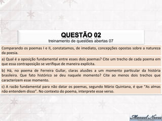 treinamento de questões abertas 07
Comparando	
  os	
  poemas	
  I	
  e	
  II,	
  constatamos,	
  de	
  imediato,	
  concepções	
  opostas	
  sobre	
  a	
  natureza	
  
da	
  poesia.	
  
a)	
  Qual	
  é	
  a	
  oposição	
  fundamental	
  entre	
  esses	
  dois	
  poemas?	
  Cite	
  um	
  trecho	
  de	
  cada	
  poema	
  em	
  
que	
  essa	
  contraposição	
  se	
  veriﬁque	
  de	
  maneira	
  explícita.	
  
b)	
   Há,	
   no	
   poema	
   de	
   Ferreira	
   Gullar,	
   claras	
   alusões	
   a	
   um	
   momento	
   parFcular	
   da	
   história	
  
brasileira.	
   Que	
   fato	
   histórico	
   se	
   deu	
   naquele	
   momento?	
   Cite	
   ao	
   menos	
   dois	
   trechos	
   que	
  
caracterizem	
  esse	
  momento.	
  
c)	
  A	
  razão	
  fundamental	
  para	
  não	
  datar	
  os	
  poemas,	
  segundo	
  Mário	
  Quintana,	
  é	
  que	
  “As	
  almas	
  
não	
  entendem	
  disso”.	
  No	
  contexto	
  do	
  poema,	
  interprete	
  esse	
  verso.	
  
 