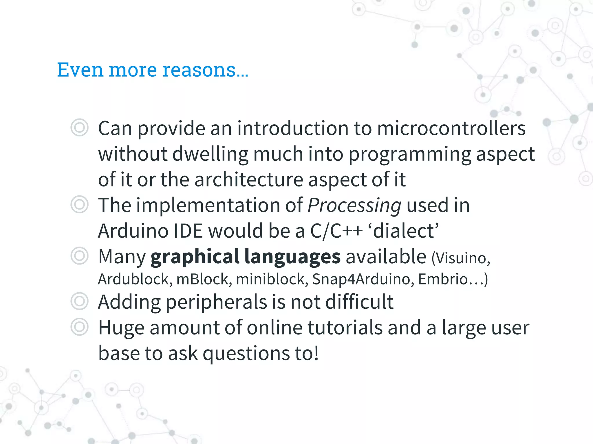 Even more reasons…
◎ Can provide an introduction to microcontrollers
without dwelling much into programming aspect
of it or the architecture aspect of it
◎ The implementation of Processing used in
Arduino IDE would be a C/C++ ‘dialect’
◎ Many graphical languages available (Visuino,
Ardublock, mBlock, miniblock, Snap4Arduino, Embrio…)
◎ Adding peripherals is not difficult
◎ Huge amount of online tutorials and a large user
base to ask questions to!
 