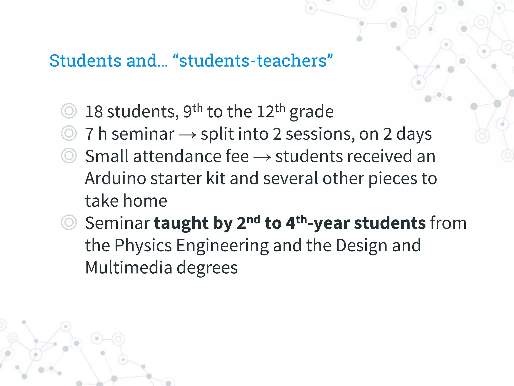Students and… “students-teachers”
◎ 18 students, 9th to the 12th grade
◎ 7 h seminar → split into 2 sessions, on 2 days
◎ Small attendance fee → students received an
Arduino starter kit and several other pieces to
take home
◎ Seminar taught by 2nd to 4th-year students from
the Physics Engineering and the Design and
Multimedia degrees
 