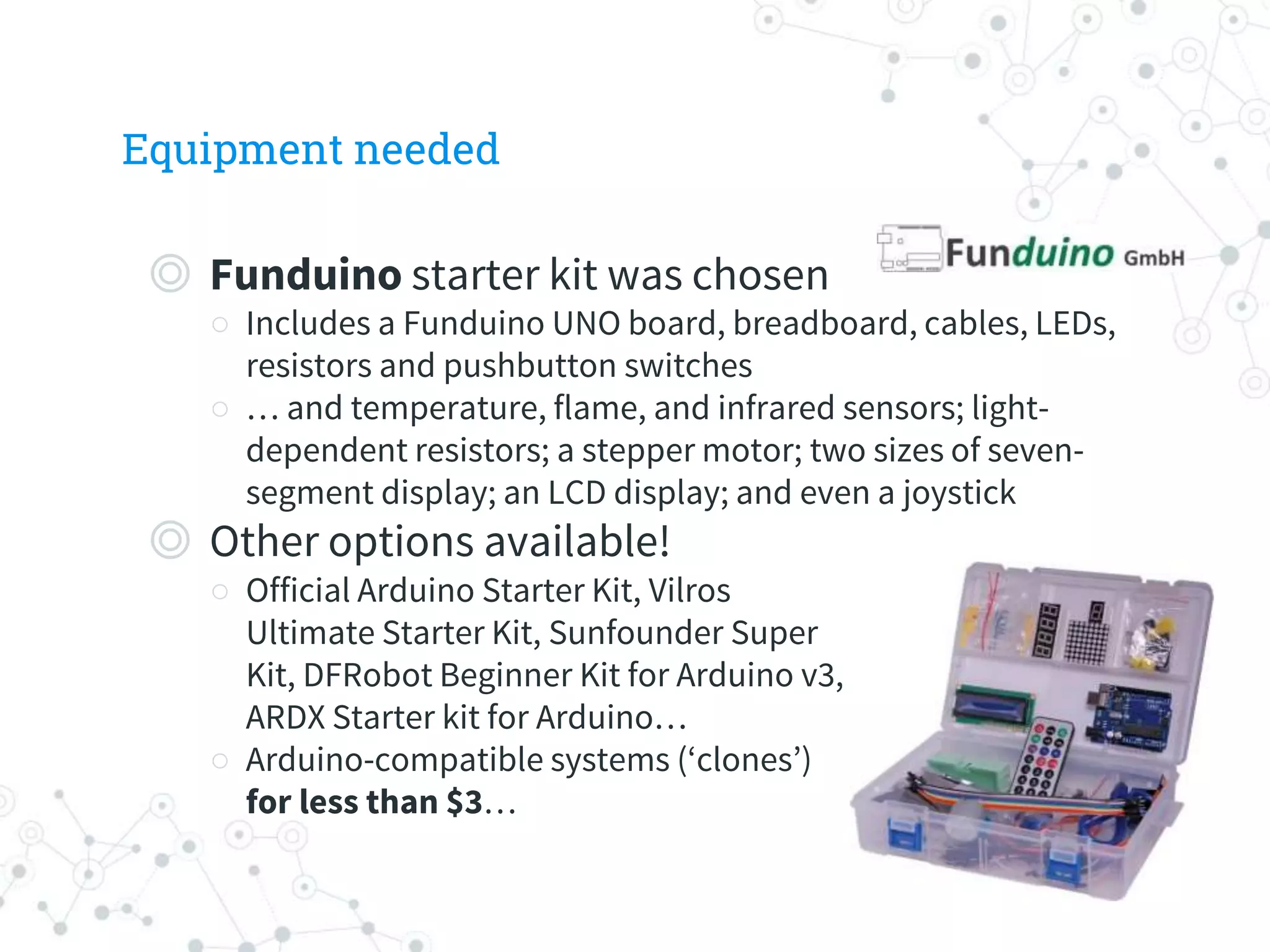 Equipment needed
◎ Funduino starter kit was chosen
○ Includes a Funduino UNO board, breadboard, cables, LEDs,
resistors and pushbutton switches
○ … and temperature, flame, and infrared sensors; light-
dependent resistors; a stepper motor; two sizes of seven-
segment display; an LCD display; and even a joystick
◎ Other options available!
○ Official Arduino Starter Kit, Vilros
Ultimate Starter Kit, Sunfounder Super
Kit, DFRobot Beginner Kit for Arduino v3,
ARDX Starter kit for Arduino…
○ Arduino-compatible systems (‘clones’)
for less than $3…
 