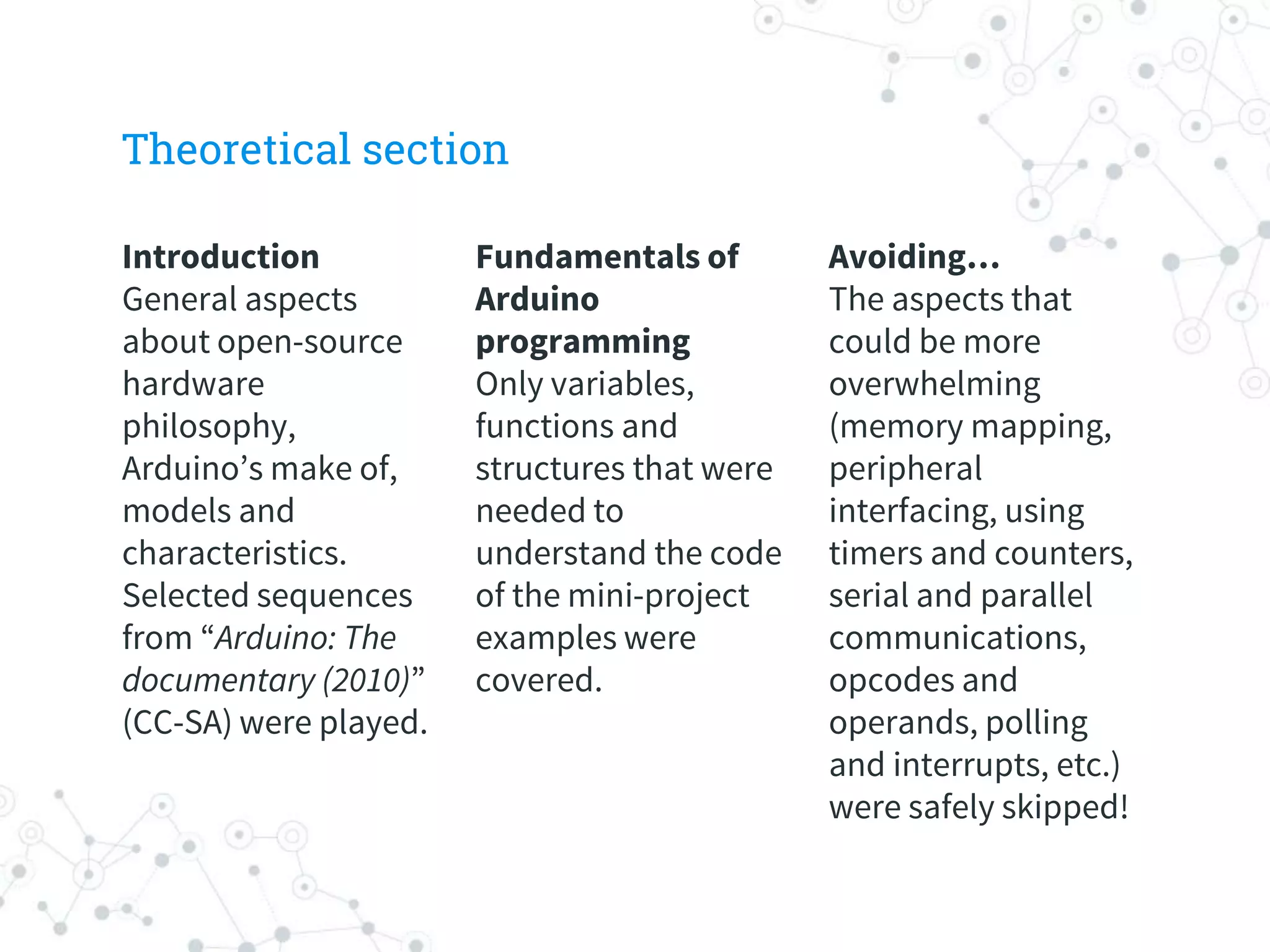 Theoretical section
Introduction
General aspects
about open-source
hardware
philosophy,
Arduino’s make of,
models and
characteristics.
Selected sequences
from “Arduino: The
documentary (2010)”
(CC-SA) were played.
Fundamentals of
Arduino
programming
Only variables,
functions and
structures that were
needed to
understand the code
of the mini-project
examples were
covered.
Avoiding…
The aspects that
could be more
overwhelming
(memory mapping,
peripheral
interfacing, using
timers and counters,
serial and parallel
communications,
opcodes and
operands, polling
and interrupts, etc.)
were safely skipped!
 
