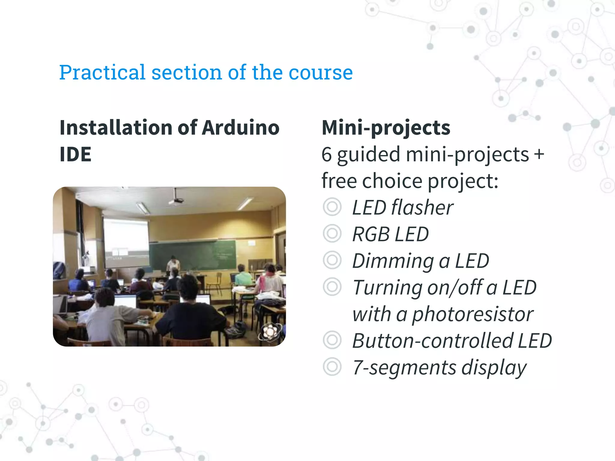 Installation of Arduino
IDE
Practical section of the course
Mini-projects
6 guided mini-projects +
free choice project:
◎ LED flasher
◎ RGB LED
◎ Dimming a LED
◎ Turning on/off a LED
with a photoresistor
◎ Button-controlled LED
◎ 7-segments display
 