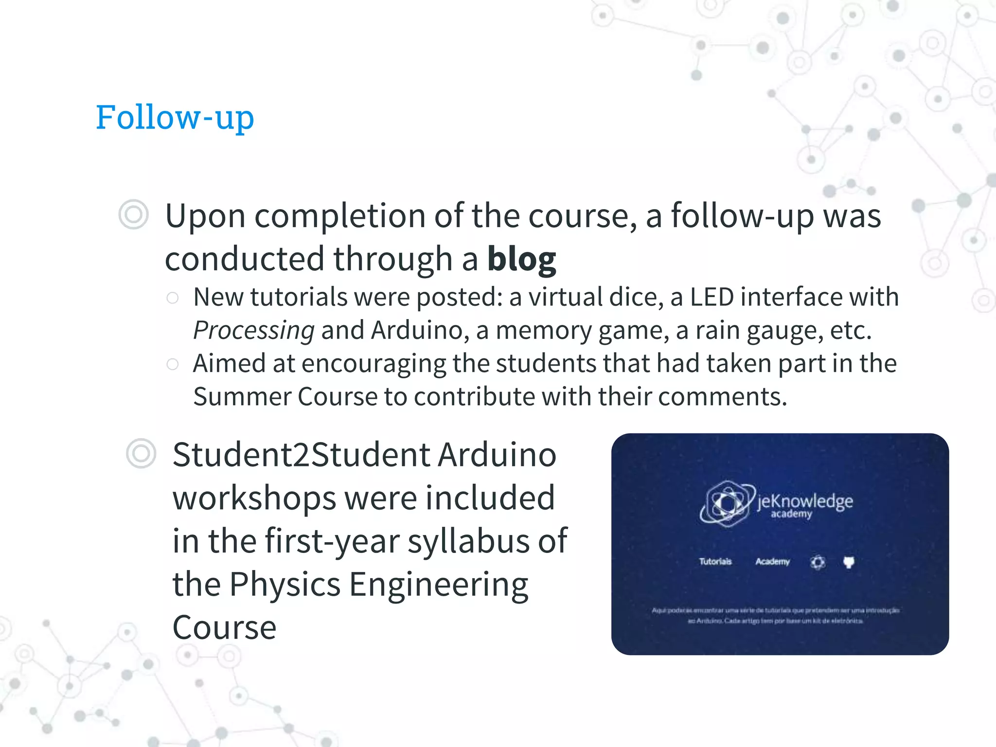 Follow-up
◎ Upon completion of the course, a follow-up was
conducted through a blog
○ New tutorials were posted: a virtual dice, a LED interface with
Processing and Arduino, a memory game, a rain gauge, etc.
○ Aimed at encouraging the students that had taken part in the
Summer Course to contribute with their comments.
◎ Student2Student Arduino
workshops were included
in the first-year syllabus of
the Physics Engineering
Course
 
