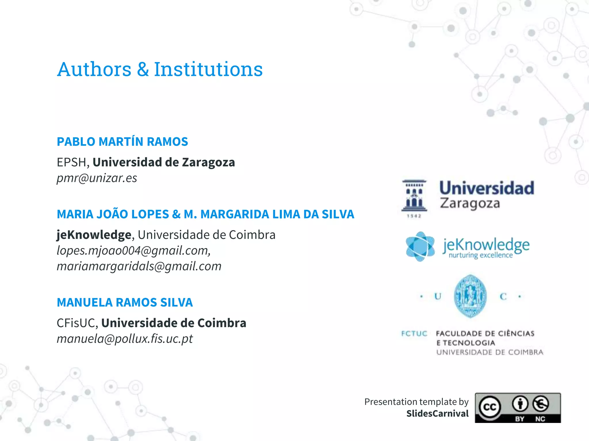 Authors & Institutions
PABLO MARTÍN RAMOS
EPSH, Universidad de Zaragoza
pmr@unizar.es
MARIA JOÃO LOPES & M. MARGARIDA LIMA DA SILVA
jeKnowledge, Universidade de Coimbra
lopes.mjoao004@gmail.com,
mariamargaridals@gmail.com
MANUELA RAMOS SILVA
CFisUC, Universidade de Coimbra
manuela@pollux.fis.uc.pt
Presentation template by
SlidesCarnival
 