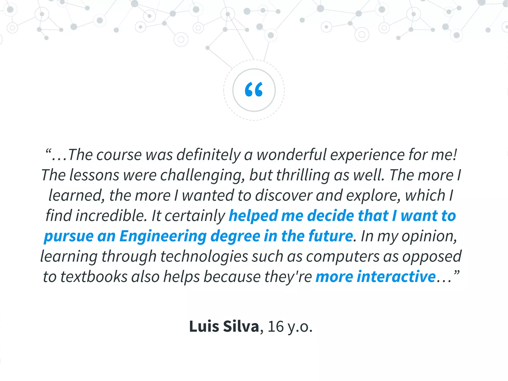 “
“…The course was definitely a wonderful experience for me!
The lessons were challenging, but thrilling as well. The more I
learned, the more I wanted to discover and explore, which I
find incredible. It certainly helped me decide that I want to
pursue an Engineering degree in the future. In my opinion,
learning through technologies such as computers as opposed
to textbooks also helps because they're more interactive…”
Luis Silva, 16 y.o.
 