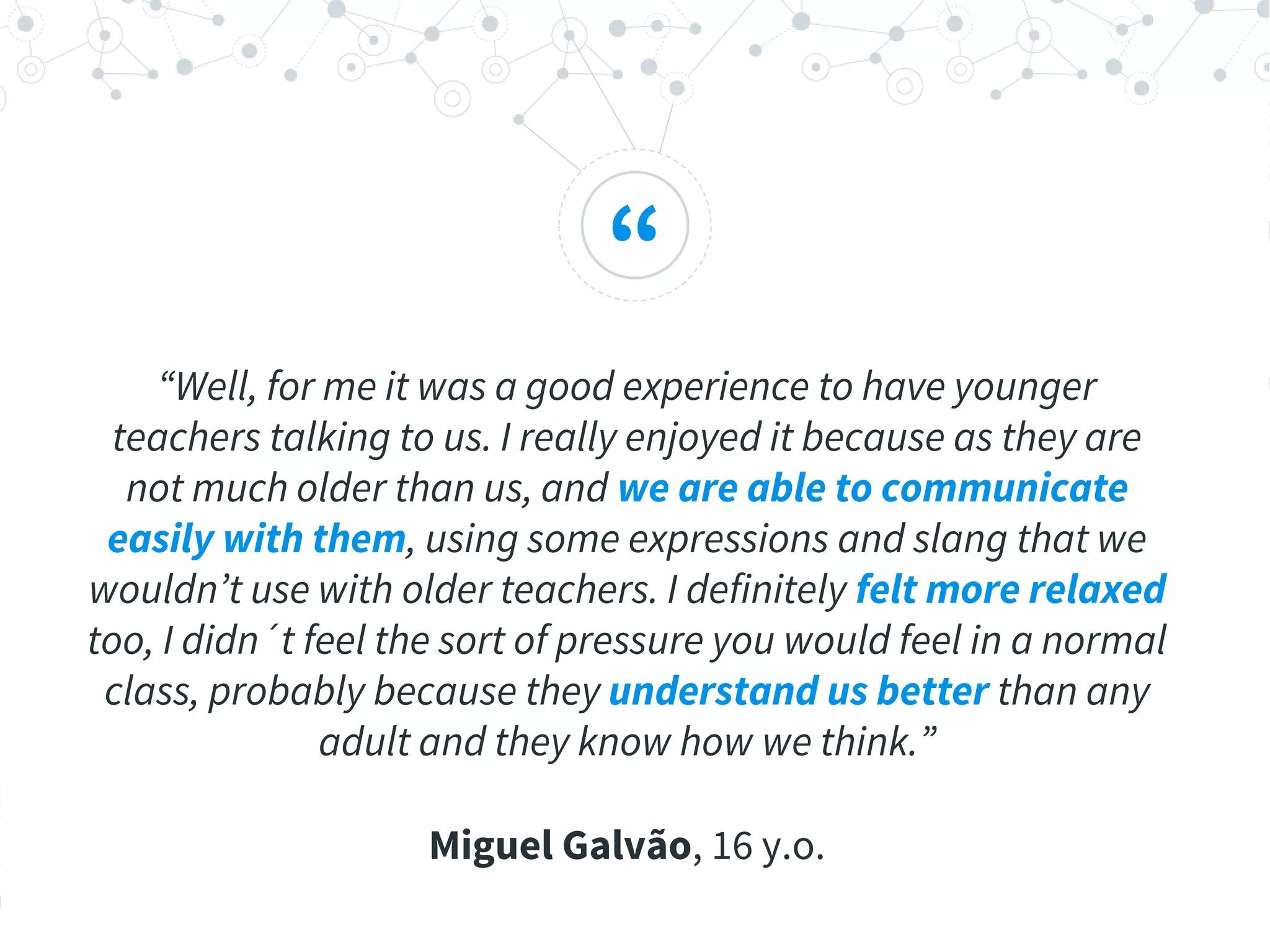 “
“Well, for me it was a good experience to have younger
teachers talking to us. I really enjoyed it because as they are
not much older than us, and we are able to communicate
easily with them, using some expressions and slang that we
wouldn’t use with older teachers. I definitely felt more relaxed
too, I didn´t feel the sort of pressure you would feel in a normal
class, probably because they understand us better than any
adult and they know how we think.”
Miguel Galvão, 16 y.o.
 