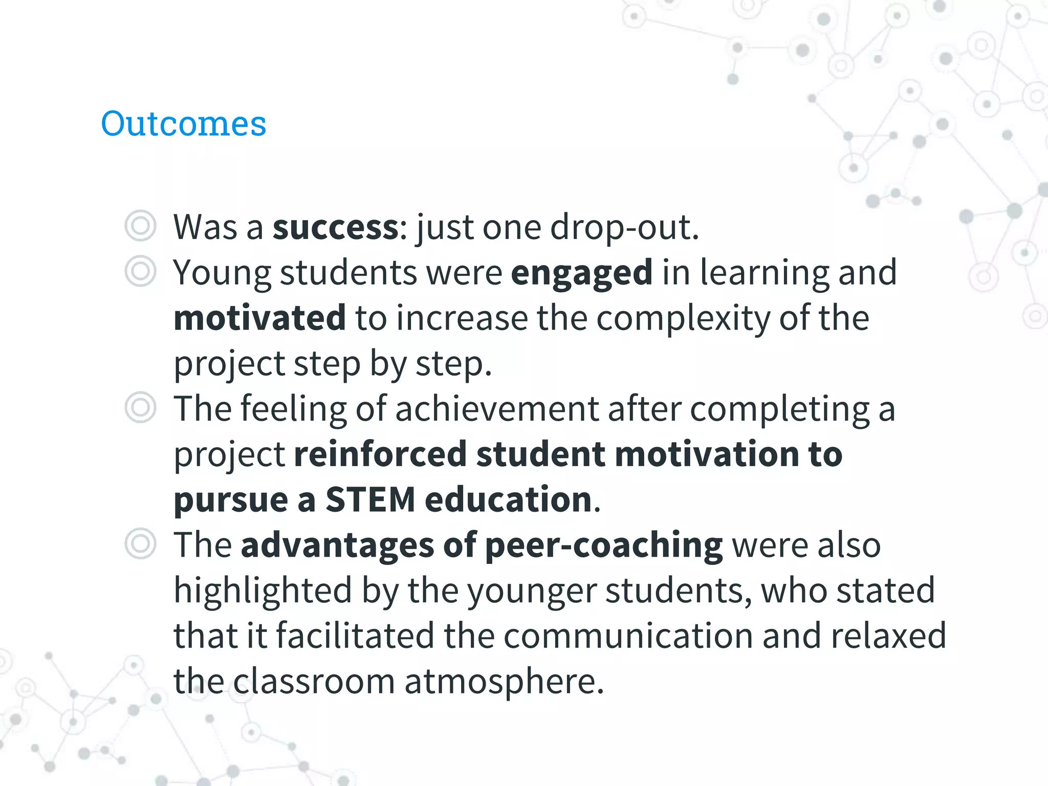 Outcomes
◎ Was a success: just one drop-out.
◎ Young students were engaged in learning and
motivated to increase the complexity of the
project step by step.
◎ The feeling of achievement after completing a
project reinforced student motivation to
pursue a STEM education.
◎ The advantages of peer-coaching were also
highlighted by the younger students, who stated
that it facilitated the communication and relaxed
the classroom atmosphere.
 