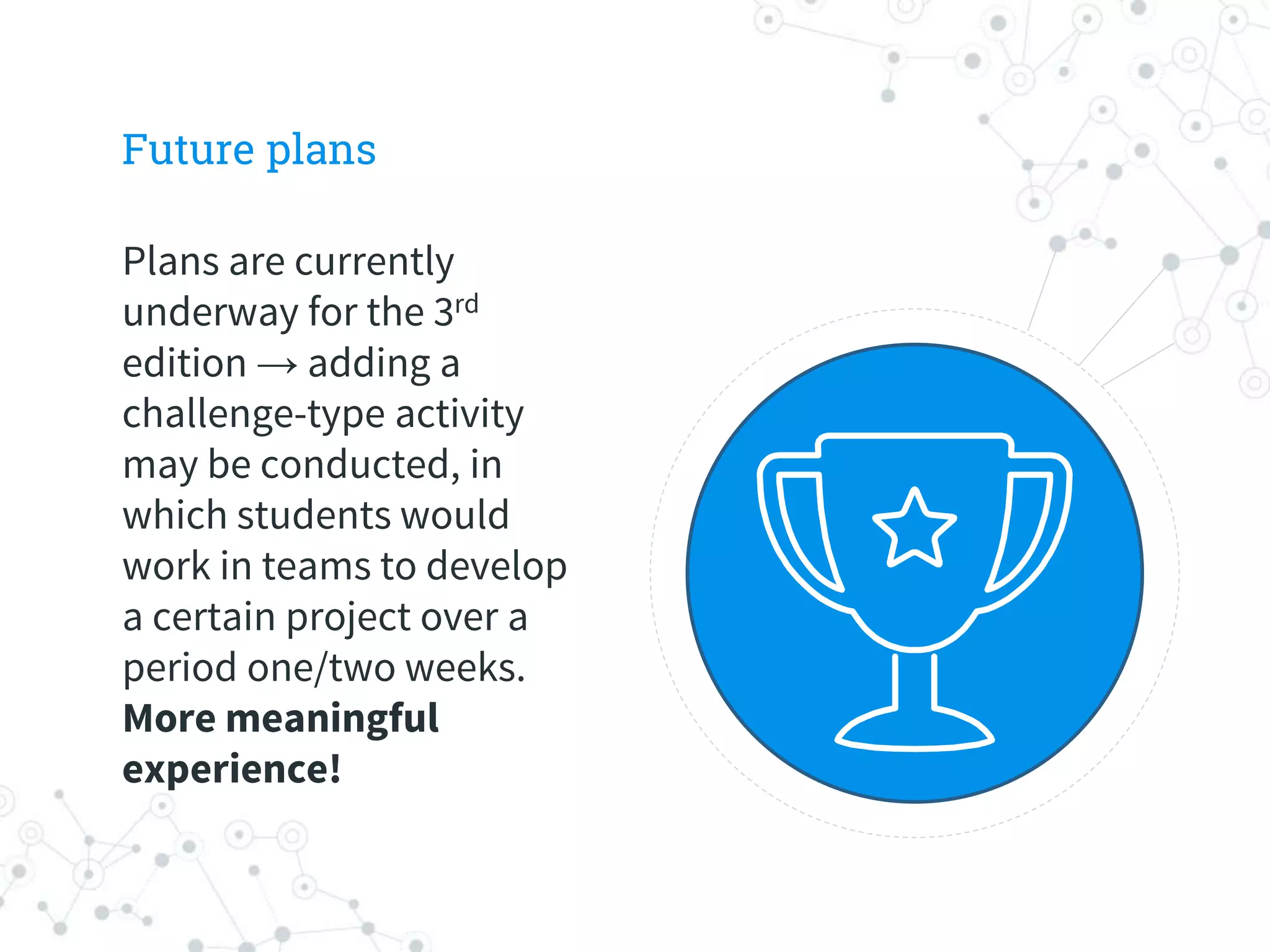 Future plans
Plans are currently
underway for the 3rd
edition → adding a
challenge-type activity
may be conducted, in
which students would
work in teams to develop
a certain project over a
period one/two weeks.
More meaningful
experience!
 