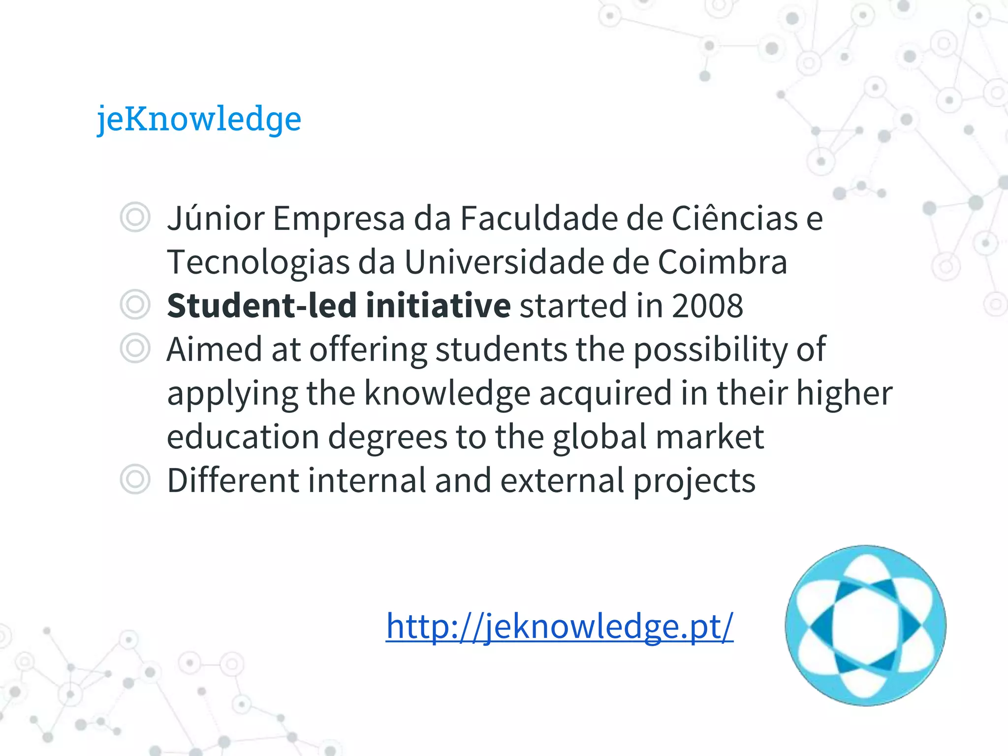jeKnowledge
◎ Júnior Empresa da Faculdade de Ciências e
Tecnologias da Universidade de Coimbra
◎ Student-led initiative started in 2008
◎ Aimed at offering students the possibility of
applying the knowledge acquired in their higher
education degrees to the global market
◎ Different internal and external projects
http://jeknowledge.pt/
 