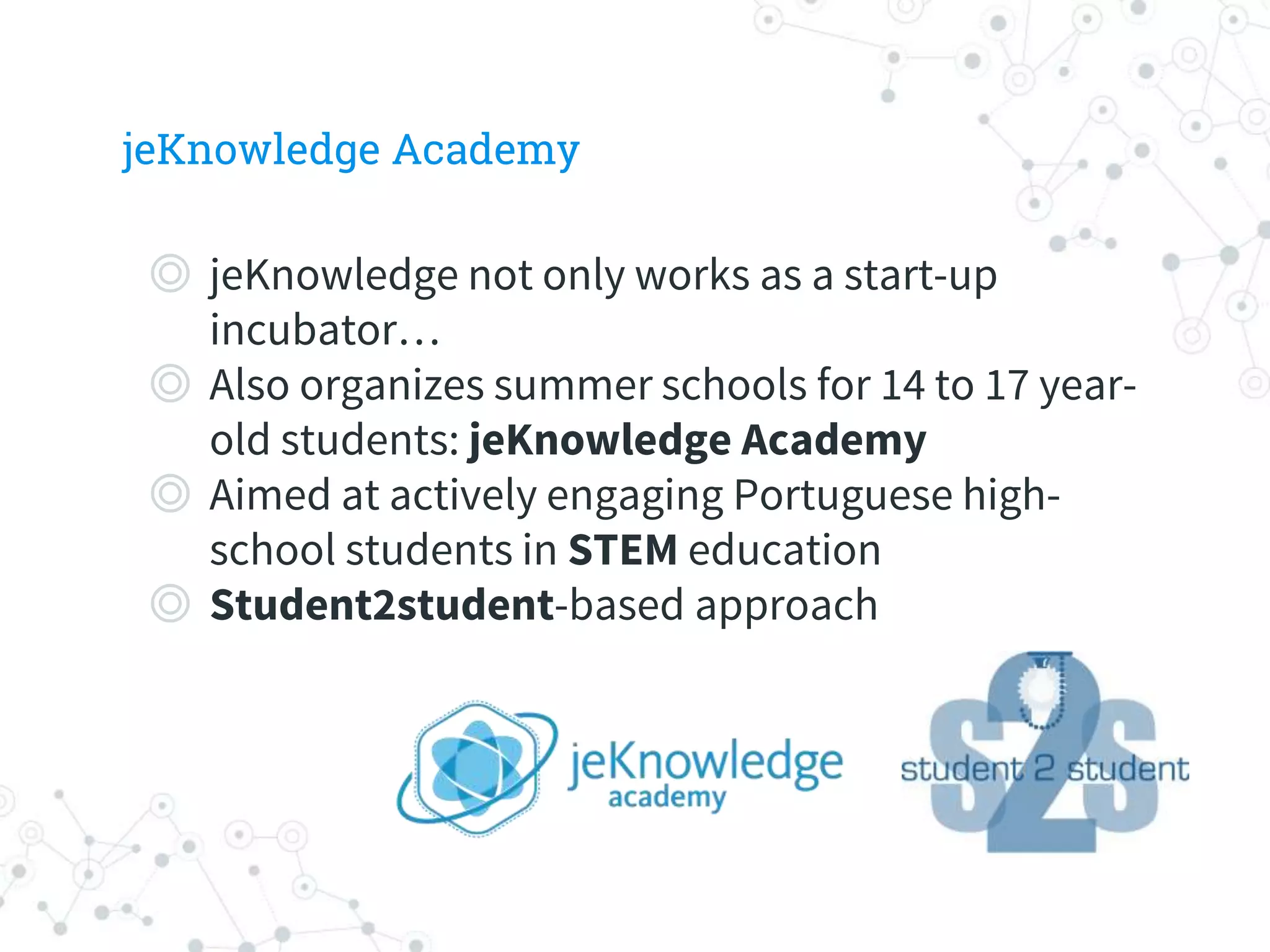 jeKnowledge Academy
◎ jeKnowledge not only works as a start-up
incubator…
◎ Also organizes summer schools for 14 to 17 year-
old students: jeKnowledge Academy
◎ Aimed at actively engaging Portuguese high-
school students in STEM education
◎ Student2student-based approach
 