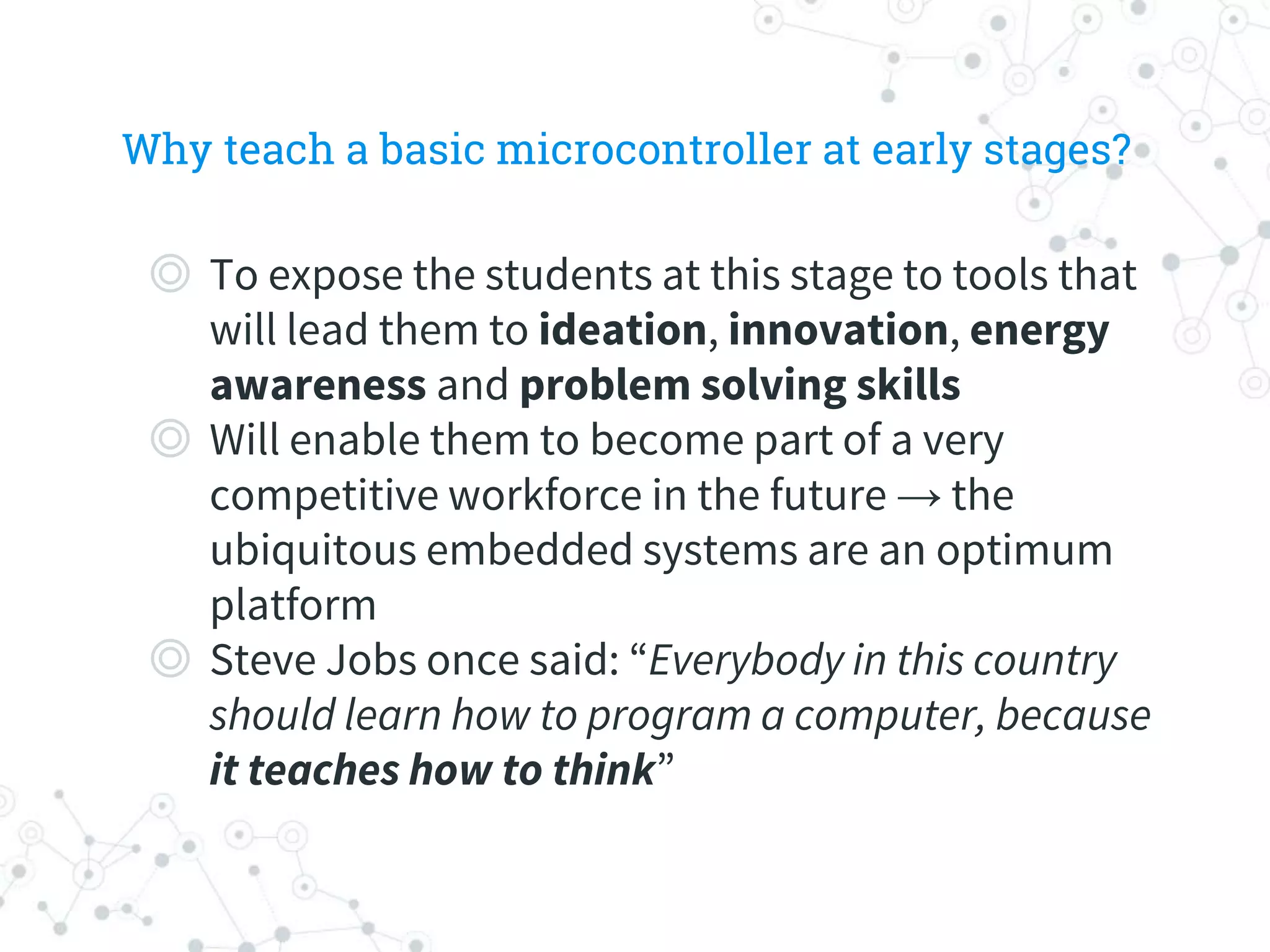 Why teach a basic microcontroller at early stages?
◎ To expose the students at this stage to tools that
will lead them to ideation, innovation, energy
awareness and problem solving skills
◎ Will enable them to become part of a very
competitive workforce in the future → the
ubiquitous embedded systems are an optimum
platform
◎ Steve Jobs once said: “Everybody in this country
should learn how to program a computer, because
it teaches how to think”
 