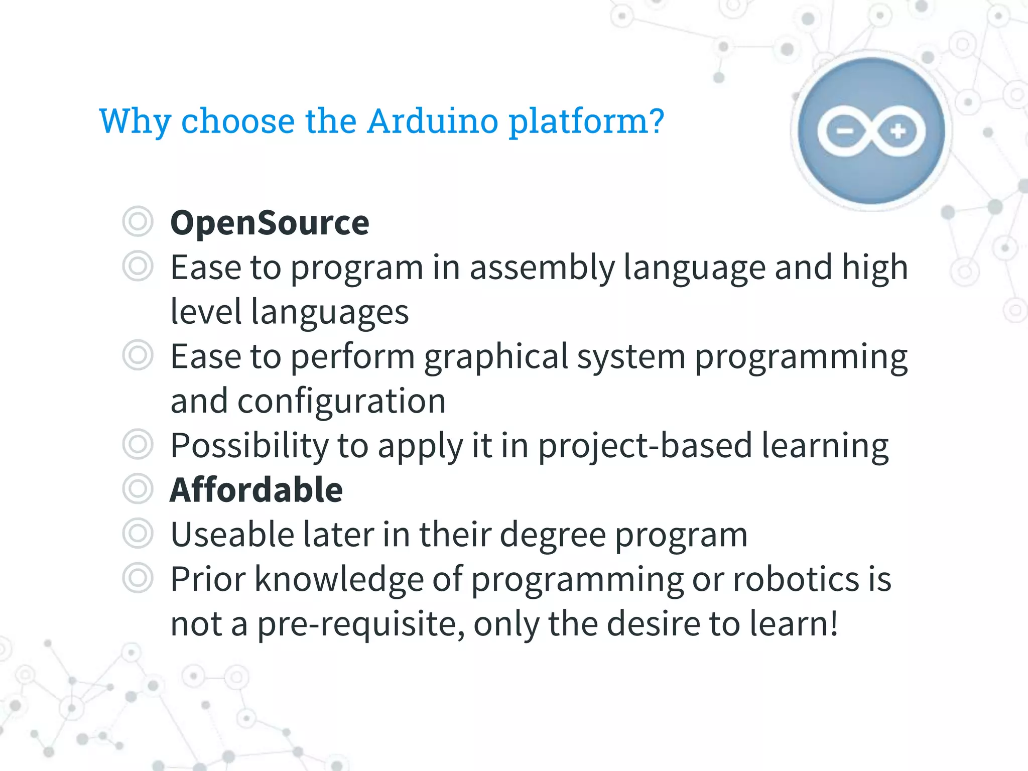 Why choose the Arduino platform?
◎ OpenSource
◎ Ease to program in assembly language and high
level languages
◎ Ease to perform graphical system programming
and configuration
◎ Possibility to apply it in project-based learning
◎ Affordable
◎ Useable later in their degree program
◎ Prior knowledge of programming or robotics is
not a pre-requisite, only the desire to learn!
 