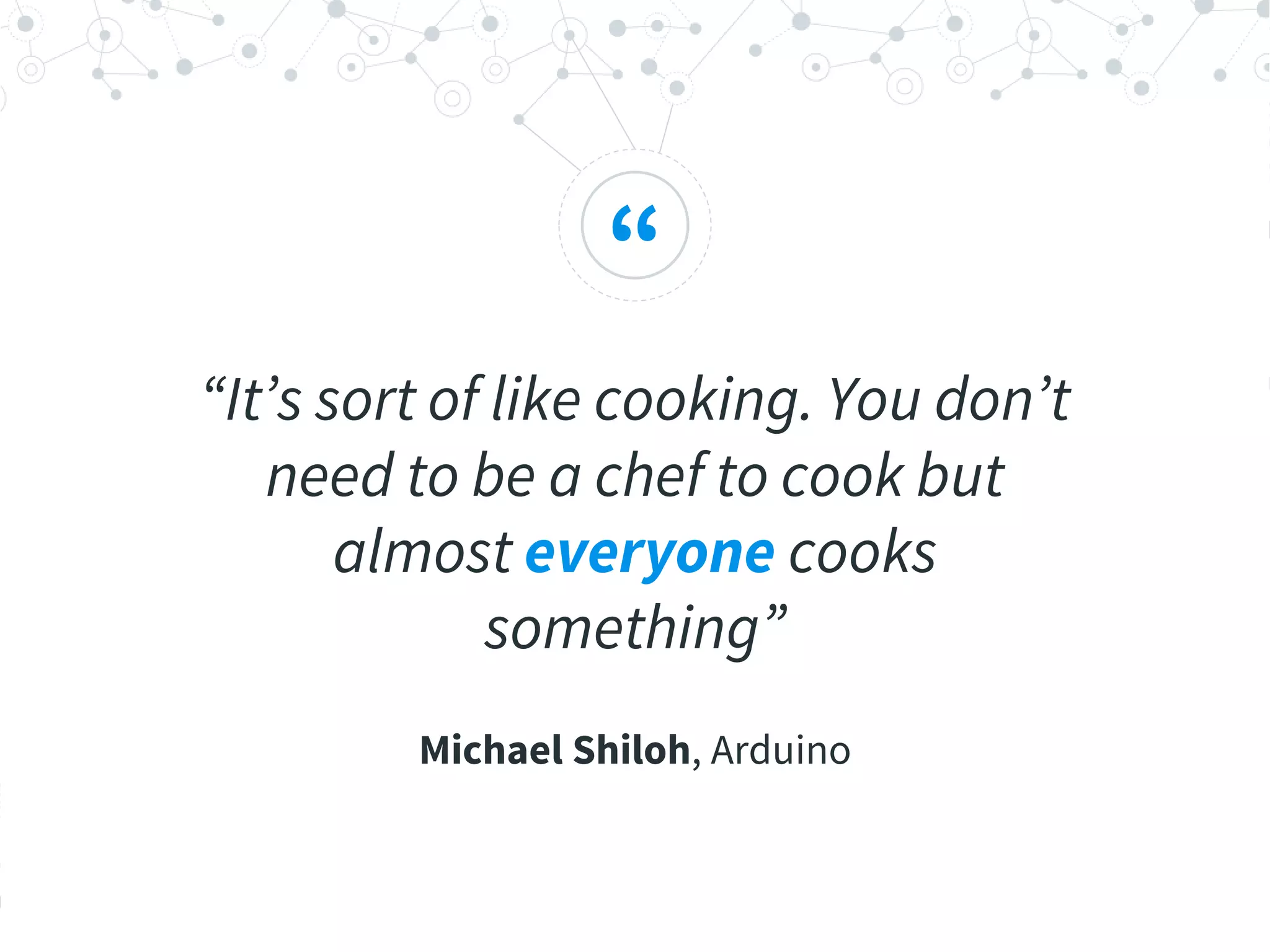 “
“It’s sort of like cooking. You don’t
need to be a chef to cook but
almost everyone cooks
something”
Michael Shiloh, Arduino
 