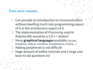 Even more reasons…
◎ Can provide an introduction to microcontrollers
without dwelling much into programming aspect
of it or the architecture aspect of it
◎ The implementation of Processing used in
Arduino IDE would be a C/C++ ‘dialect’
◎ Many graphical languages available (Visuino,
Ardublock, mBlock, miniblock, Snap4Arduino, Embrio…)
◎ Adding peripherals is not difficult
◎ Huge amount of online tutorials and a large user
base to ask questions to!
 