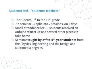 Students and… “students-teachers”
◎ 18 students, 9th to the 12th grade
◎ 7 h seminar → split into 2 sessions, on 2 days
◎ Small attendance fee → students received an
Arduino starter kit and several other pieces to
take home
◎ Seminar taught by 2nd to 4th-year students from
the Physics Engineering and the Design and
Multimedia degrees
 