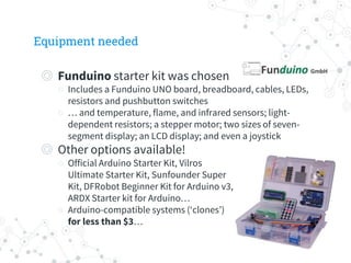 Equipment needed
◎ Funduino starter kit was chosen
○ Includes a Funduino UNO board, breadboard, cables, LEDs,
resistors and pushbutton switches
○ … and temperature, flame, and infrared sensors; light-
dependent resistors; a stepper motor; two sizes of seven-
segment display; an LCD display; and even a joystick
◎ Other options available!
○ Official Arduino Starter Kit, Vilros
Ultimate Starter Kit, Sunfounder Super
Kit, DFRobot Beginner Kit for Arduino v3,
ARDX Starter kit for Arduino…
○ Arduino-compatible systems (‘clones’)
for less than $3…
 