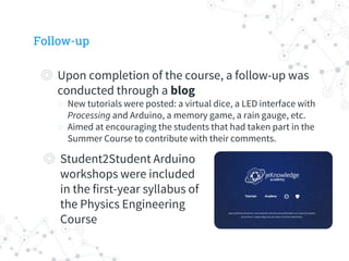 Follow-up
◎ Upon completion of the course, a follow-up was
conducted through a blog
○ New tutorials were posted: a virtual dice, a LED interface with
Processing and Arduino, a memory game, a rain gauge, etc.
○ Aimed at encouraging the students that had taken part in the
Summer Course to contribute with their comments.
◎ Student2Student Arduino
workshops were included
in the first-year syllabus of
the Physics Engineering
Course
 