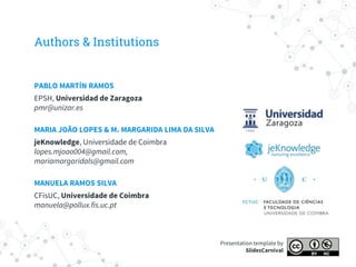 Authors & Institutions
PABLO MARTÍN RAMOS
EPSH, Universidad de Zaragoza
pmr@unizar.es
MARIA JOÃO LOPES & M. MARGARIDA LIMA DA SILVA
jeKnowledge, Universidade de Coimbra
lopes.mjoao004@gmail.com,
mariamargaridals@gmail.com
MANUELA RAMOS SILVA
CFisUC, Universidade de Coimbra
manuela@pollux.fis.uc.pt
Presentation template by
SlidesCarnival
 