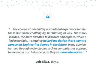 “
“…The course was definitely a wonderful experience for me!
The lessons were challenging, but thrilling as well. The more I
learned, the more I wanted to discover and explore, which I
find incredible. It certainly helped me decide that I want to
pursue an Engineering degree in the future. In my opinion,
learning through technologies such as computers as opposed
to textbooks also helps because they're more interactive…”
Luis Silva, 16 y.o.
 