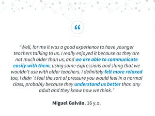 “
“Well, for me it was a good experience to have younger
teachers talking to us. I really enjoyed it because as they are
not much older than us, and we are able to communicate
easily with them, using some expressions and slang that we
wouldn’t use with older teachers. I definitely felt more relaxed
too, I didn´t feel the sort of pressure you would feel in a normal
class, probably because they understand us better than any
adult and they know how we think.”
Miguel Galvão, 16 y.o.
 