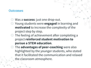 Outcomes
◎ Was a success: just one drop-out.
◎ Young students were engaged in learning and
motivated to increase the complexity of the
project step by step.
◎ The feeling of achievement after completing a
project reinforced student motivation to
pursue a STEM education.
◎ The advantages of peer-coaching were also
highlighted by the younger students, who stated
that it facilitated the communication and relaxed
the classroom atmosphere.
 