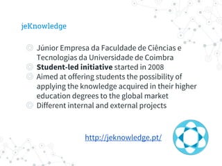 jeKnowledge
◎ Júnior Empresa da Faculdade de Ciências e
Tecnologias da Universidade de Coimbra
◎ Student-led initiative started in 2008
◎ Aimed at offering students the possibility of
applying the knowledge acquired in their higher
education degrees to the global market
◎ Different internal and external projects
http://jeknowledge.pt/
 