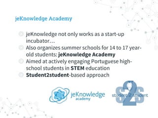 jeKnowledge Academy
◎ jeKnowledge not only works as a start-up
incubator…
◎ Also organizes summer schools for 14 to 17 year-
old students: jeKnowledge Academy
◎ Aimed at actively engaging Portuguese high-
school students in STEM education
◎ Student2student-based approach
 