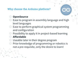 Why choose the Arduino platform?
◎ OpenSource
◎ Ease to program in assembly language and high
level languages
◎ Ease to perform graphical system programming
and configuration
◎ Possibility to apply it in project-based learning
◎ Affordable
◎ Useable later in their degree program
◎ Prior knowledge of programming or robotics is
not a pre-requisite, only the desire to learn!
 