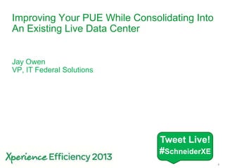 1
Improving Your PUE While Consolidating Into
An Existing Live Data Center
Jay Owen
VP, IT Federal Solutions
Tweet Live!
#SchneiderXE
 