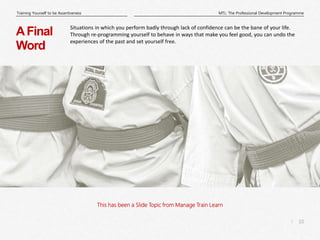 10
|
MTL: The Professional Development Programme
Training Yourself to be Assertiveness
This has been a Slide Topic from Manage Train Learn
AFinal
Word
Situations in which you perform badly through lack of confidence can be the bane of your life.
Through re-programming yourself to behave in ways that make you feel good, you can undo the
experiences of the past and set yourself free.
 