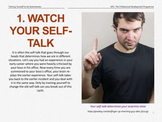 3
|
MTL: The Professional Development Programme
Training Yourself to be Assertiveness
https://pixabay.com/en/finger-up-charming-guy-idea-567279/
Your self-talk determines your assertive state
1. WATCH
YOUR SELF-
TALK
It is often the self-talk that goes through our
heads that determines how we are in different
situations. Let's say you had an experience in your
early career where you were heavily criticised by
your boss in his office. Now every time you are
summoned to your boss's office, your brain re-
plays the earlier experience. Your self-talk takes
you back to the earlier incident and you deal with
it in the same way. Only by training yourself to
change the old self-talk can you break out of this
cycle.
 